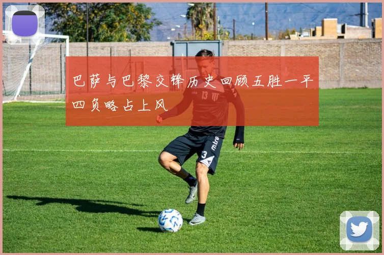 巴萨与巴黎交锋历史回顾五胜一平四负略占上风