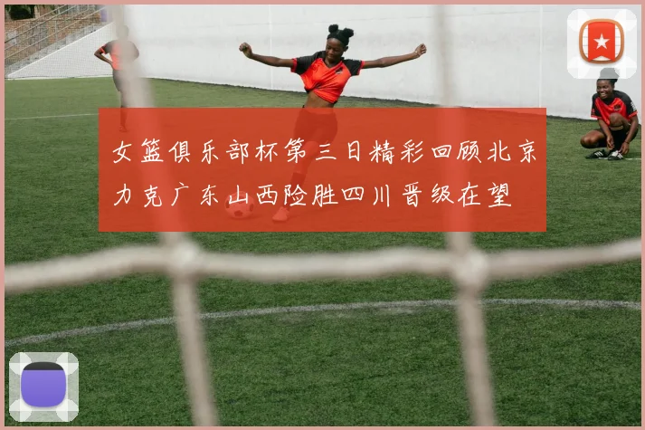 女篮俱乐部杯第三日精彩回顾北京力克广东山西险胜四川晋级在望