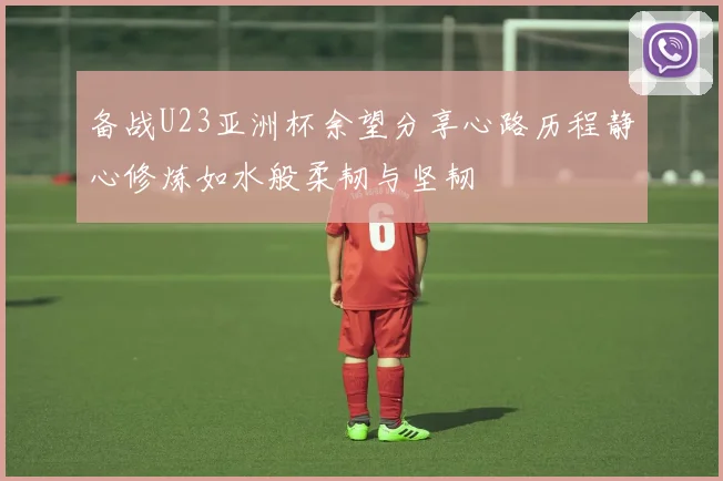 备战U23亚洲杯余望分享心路历程静心修炼如水般柔韧与坚韧