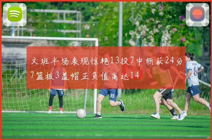 文班半场表现惊艳13投7中斩获24分7篮板3盖帽正负值高达14
