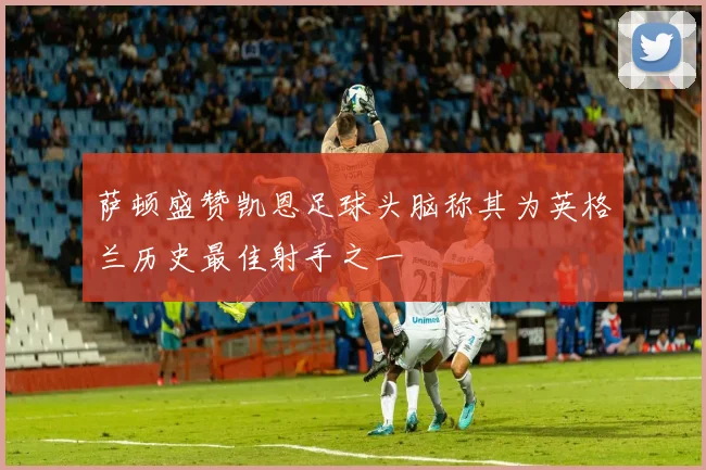 萨顿盛赞凯恩足球头脑称其为英格兰历史最佳射手之一