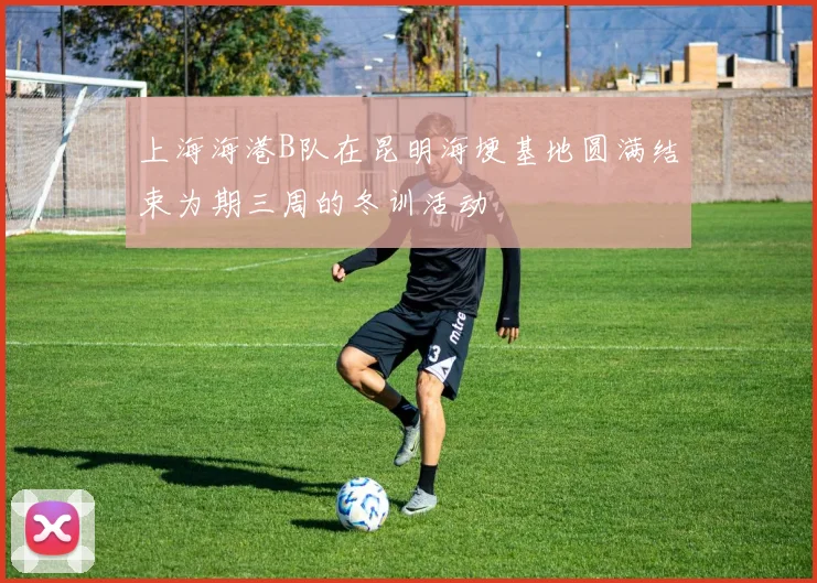 上海海港B队在昆明海埂基地圆满结束为期三周的冬训活动