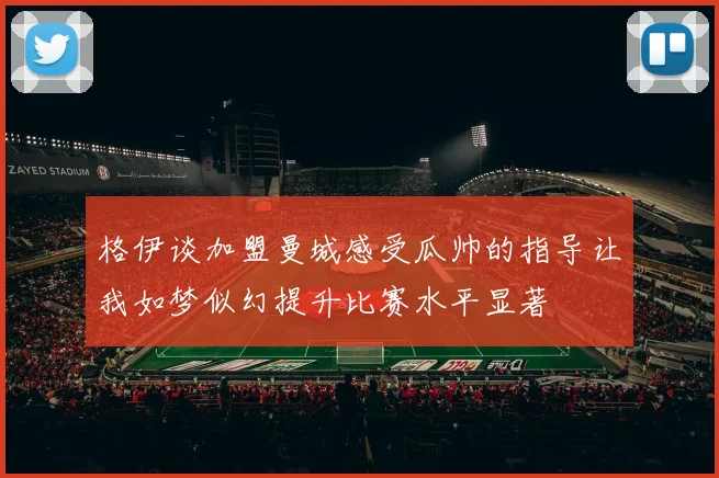 格伊谈加盟曼城感受瓜帅的指导让我如梦似幻提升比赛水平显著