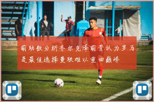 前助教分析齐尔克泽前景认为罗马是最佳选择曼联难以重回巅峰