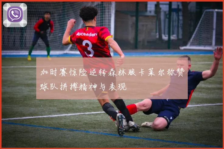 加时赛惊险逆转森林狼卡莱尔称赞球队拼搏精神与表现