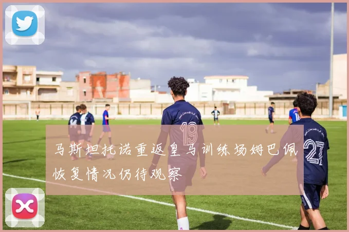 马斯坦托诺重返皇马训练场姆巴佩恢复情况仍待观察