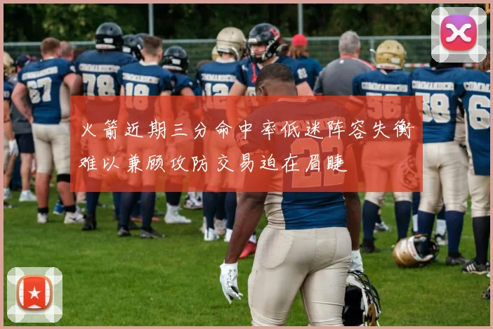 火箭近期三分命中率低迷阵容失衡难以兼顾攻防交易迫在眉睫