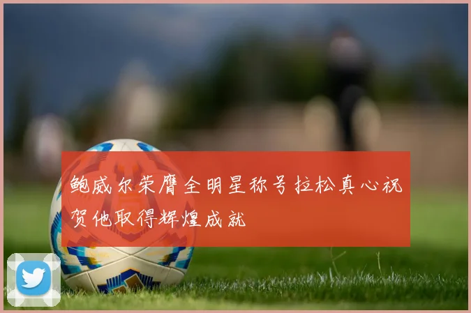 鲍威尔荣膺全明星称号拉松真心祝贺他取得辉煌成就