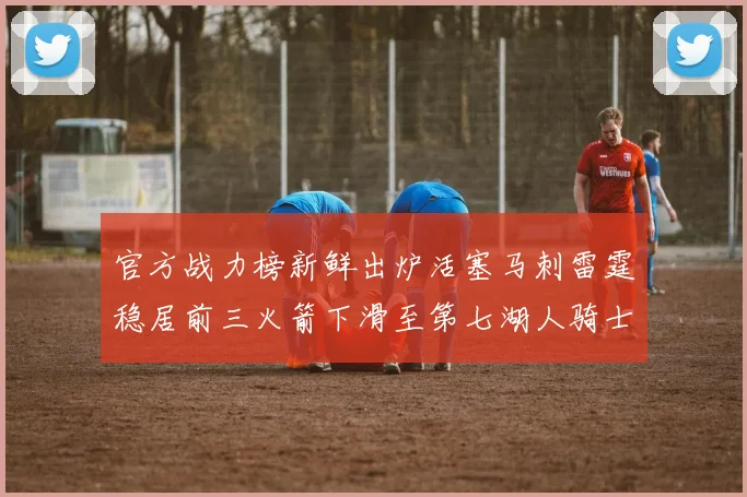 官方战力榜新鲜出炉活塞马刺雷霆稳居前三火箭下滑至第七湖人骑士表现不佳