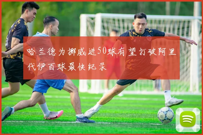 哈兰德为挪威进50球有望打破阿里代伊百球最快纪录