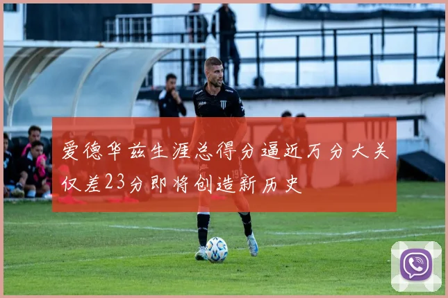 爱德华兹生涯总得分逼近万分大关仅差23分即将创造新历史