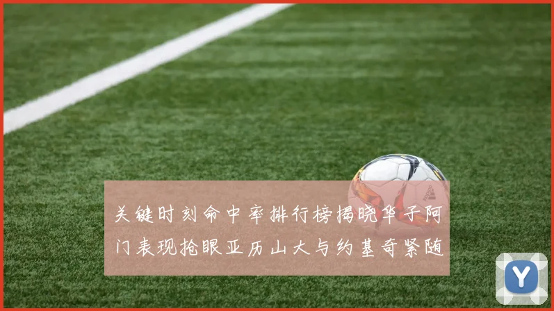 关键时刻命中率排行榜揭晓华子阿门表现抢眼亚历山大与约基奇紧随其后