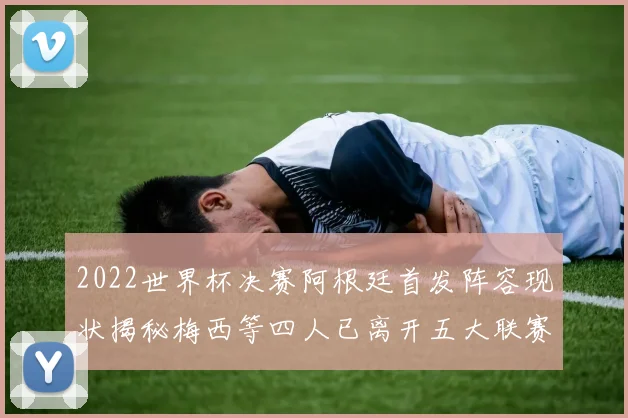 2022世界杯决赛阿根廷首发阵容现状揭秘梅西等四人已离开五大联赛