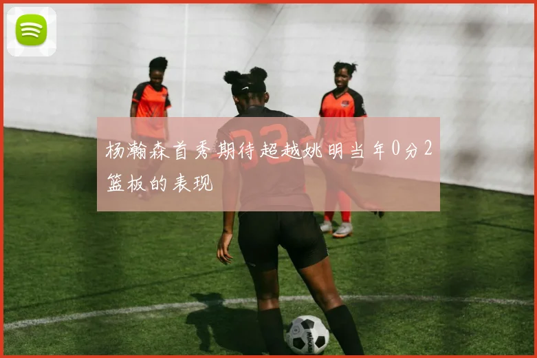 杨瀚森首秀期待超越姚明当年0分2篮板的表现