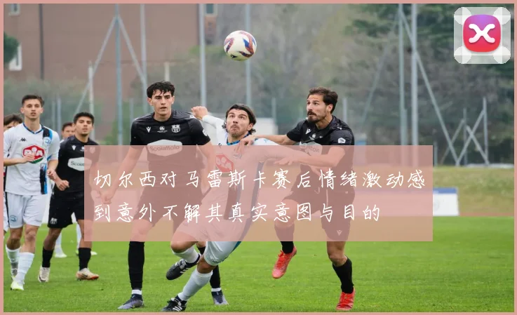 切尔西对马雷斯卡赛后情绪激动感到意外不解其真实意图与目的