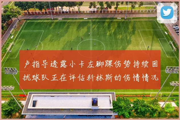 卢指导透露小卡左脚踝伤势持续困扰球队正在评估科林斯的伤情情况