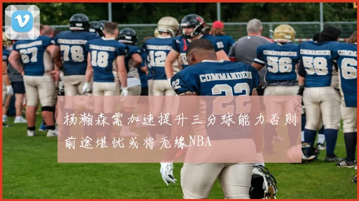 杨瀚森需加速提升三分球能力否则前途堪忧或将无缘NBA