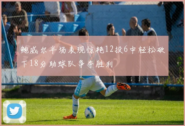 鲍威尔半场表现惊艳12投6中轻松砍下18分助球队争夺胜利