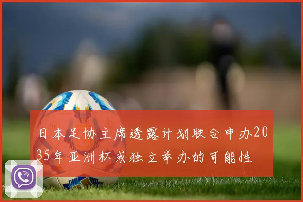 日本足协主席透露计划联合申办2035年亚洲杯或独立举办的可能性