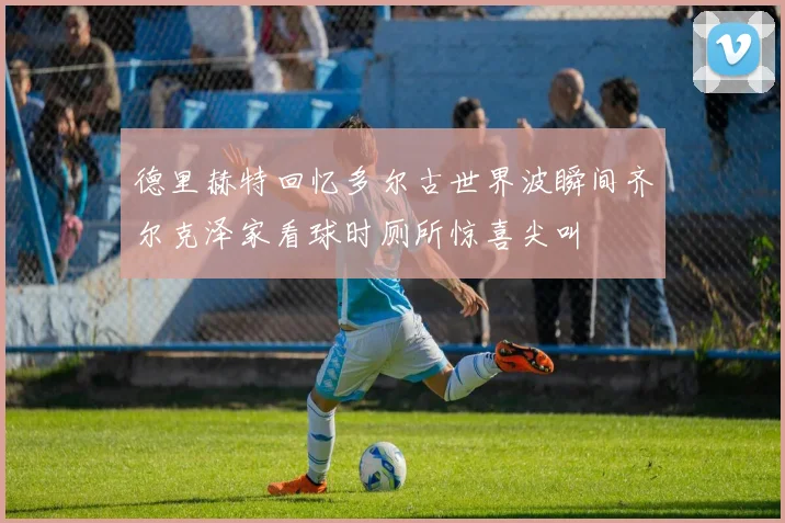 德里赫特回忆多尔古世界波瞬间齐尔克泽家看球时厕所惊喜尖叫