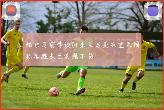 帕尔马前锋谈胜米兰后更衣室氛围称客胜米兰实属不易