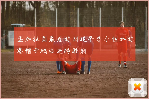 孟加拉国最后时刻追平李小恒加时赛帽子戏法逆转胜利