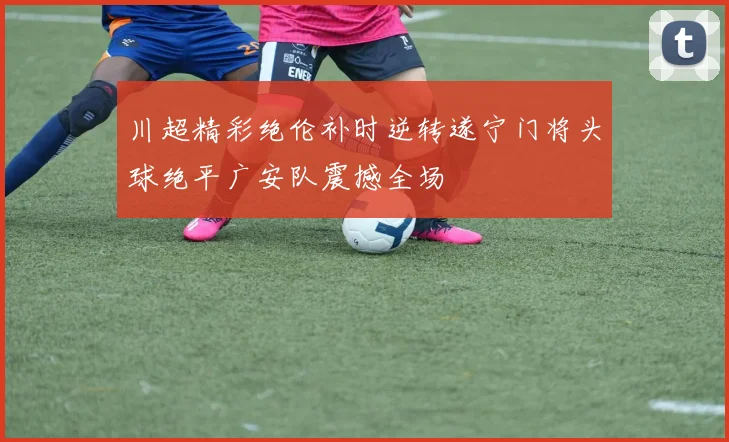 川超精彩绝伦补时逆转遂宁门将头球绝平广安队震撼全场