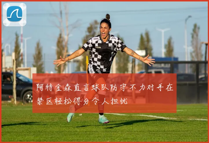 阿特金森直言球队防守不力对手在禁区轻松得分令人担忧
