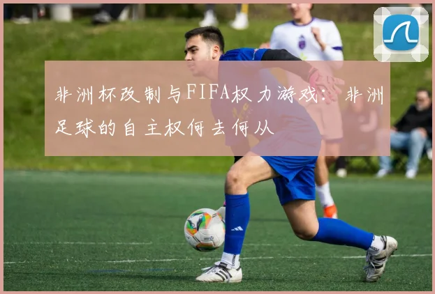 非洲杯改制与FIFA权力游戏：非洲足球的自主权何去何从