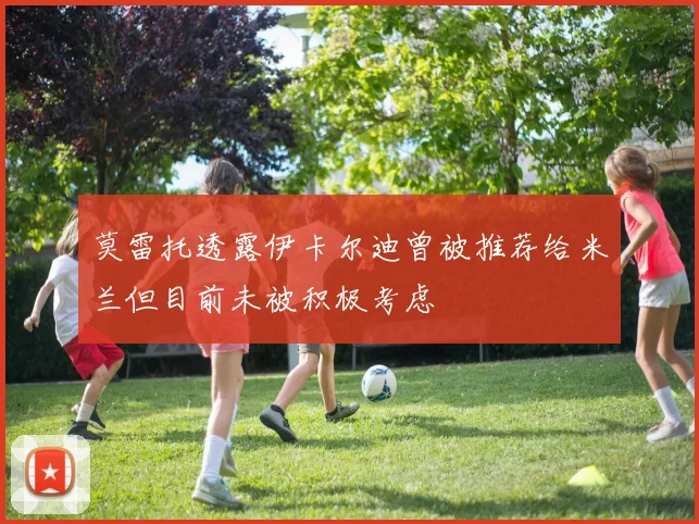 莫雷托透露伊卡尔迪曾被推荐给米兰但目前未被积极考虑