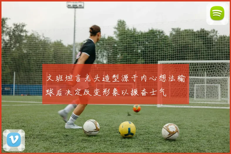 文班坦言光头造型源于内心想法输球后决定改变形象以振奋士气