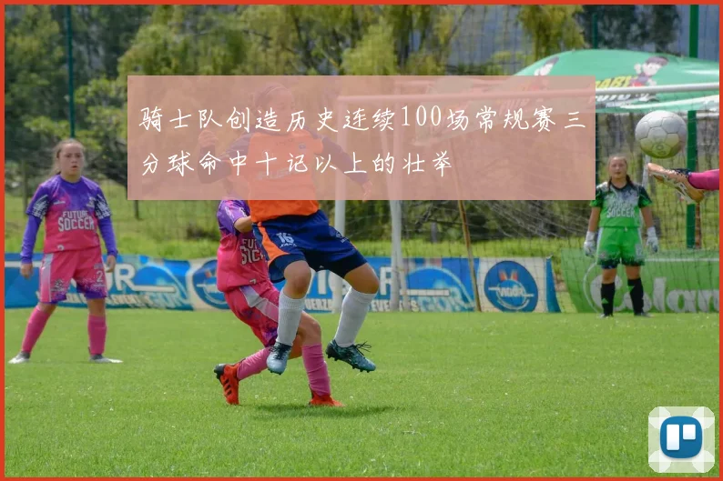 骑士队创造历史连续100场常规赛三分球命中十记以上的壮举