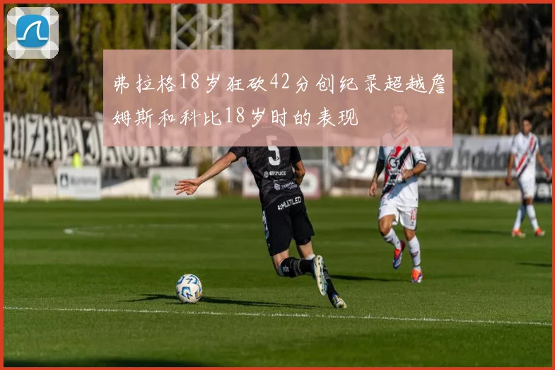 弗拉格18岁狂砍42分创纪录超越詹姆斯和科比18岁时的表现