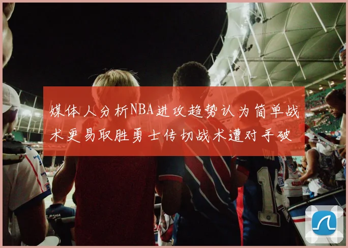 媒体人分析NBA进攻趋势认为简单战术更易取胜勇士传切战术遭对手破解