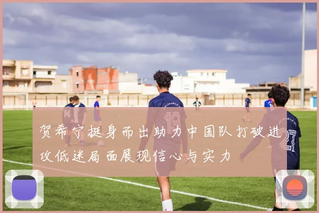 贺希宁挺身而出助力中国队打破进攻低迷局面展现信心与实力