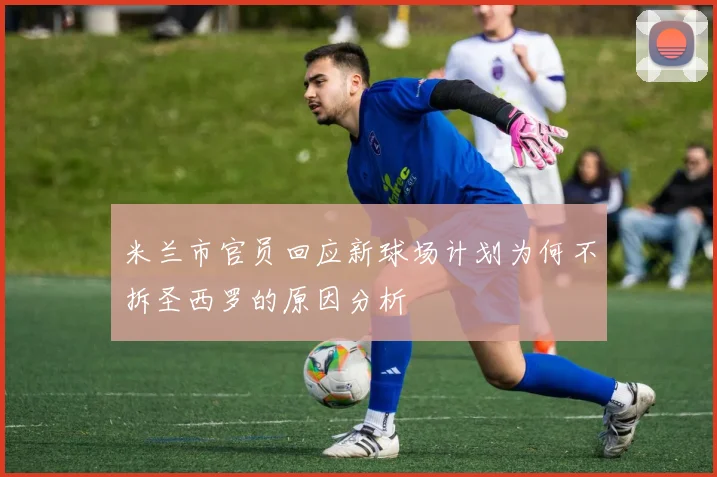 米兰市官员回应新球场计划为何不拆圣西罗的原因分析